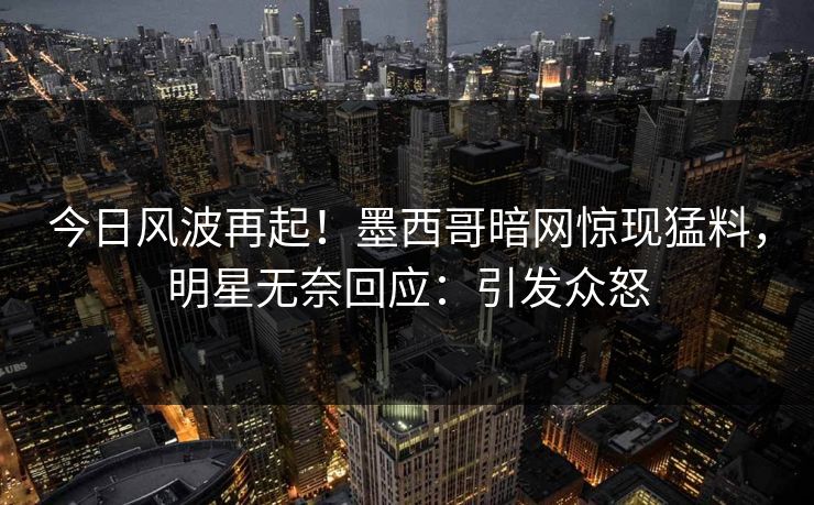 今日风波再起！墨西哥暗网惊现猛料，明星无奈回应：引发众怒