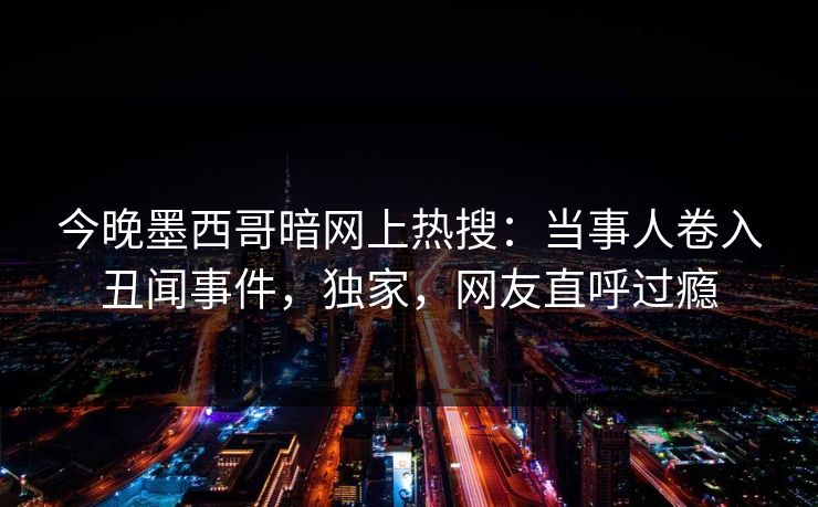 今晚墨西哥暗网上热搜：当事人卷入丑闻事件，独家，网友直呼过瘾