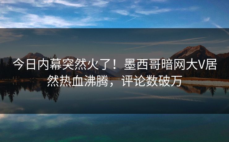 今日内幕突然火了！墨西哥暗网大V居然热血沸腾，评论数破万
