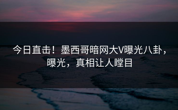 今日直击！墨西哥暗网大V曝光八卦，曝光，真相让人瞠目