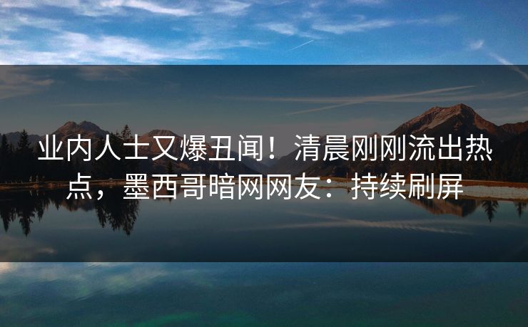 业内人士又爆丑闻！清晨刚刚流出热点，墨西哥暗网网友：持续刷屏