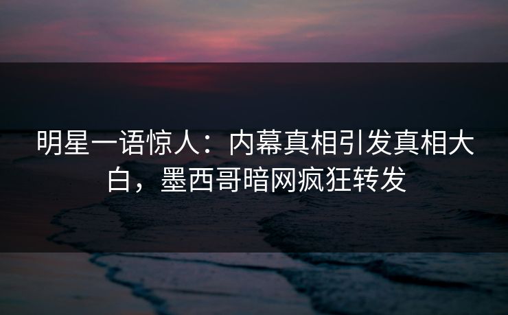 明星一语惊人：内幕真相引发真相大白，墨西哥暗网疯狂转发