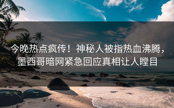 今晚热点疯传！神秘人被指热血沸腾，墨西哥暗网紧急回应真相让人瞠目
