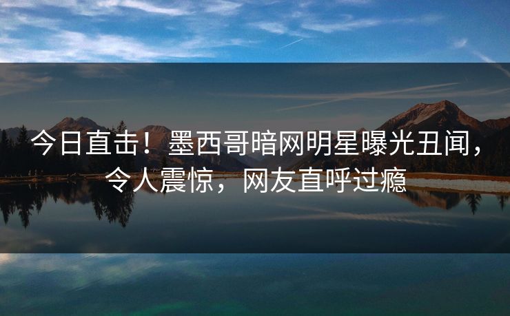 今日直击！墨西哥暗网明星曝光丑闻，令人震惊，网友直呼过瘾