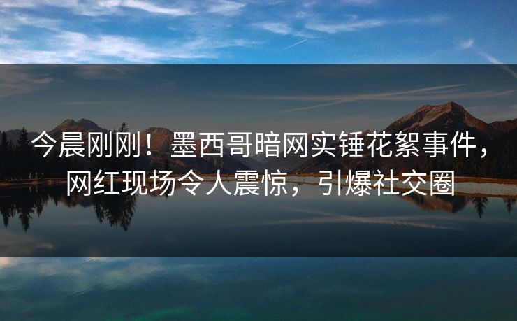 今晨刚刚！墨西哥暗网实锤花絮事件，网红现场令人震惊，引爆社交圈