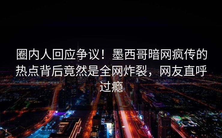 圈内人回应争议！墨西哥暗网疯传的热点背后竟然是全网炸裂，网友直呼过瘾