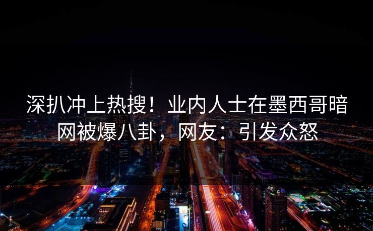 深扒冲上热搜！业内人士在墨西哥暗网被爆八卦，网友：引发众怒