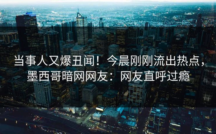 当事人又爆丑闻！今晨刚刚流出热点，墨西哥暗网网友：网友直呼过瘾