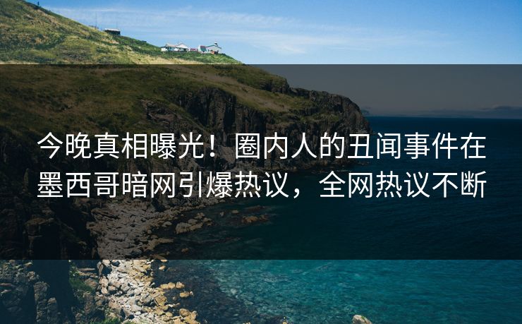 今晚真相曝光！圈内人的丑闻事件在墨西哥暗网引爆热议，全网热议不断