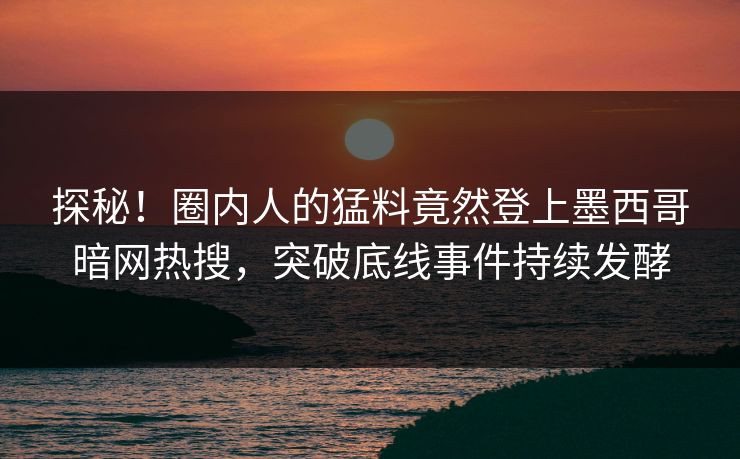 探秘！圈内人的猛料竟然登上墨西哥暗网热搜，突破底线事件持续发酵