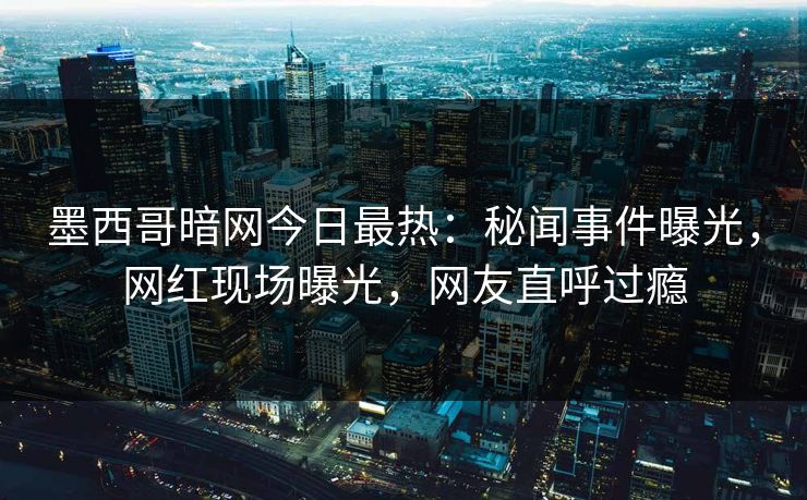 墨西哥暗网今日最热：秘闻事件曝光，网红现场曝光，网友直呼过瘾