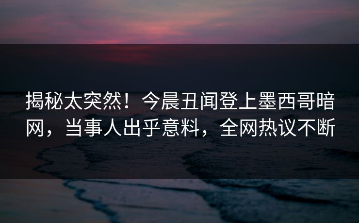 揭秘太突然！今晨丑闻登上墨西哥暗网，当事人出乎意料，全网热议不断