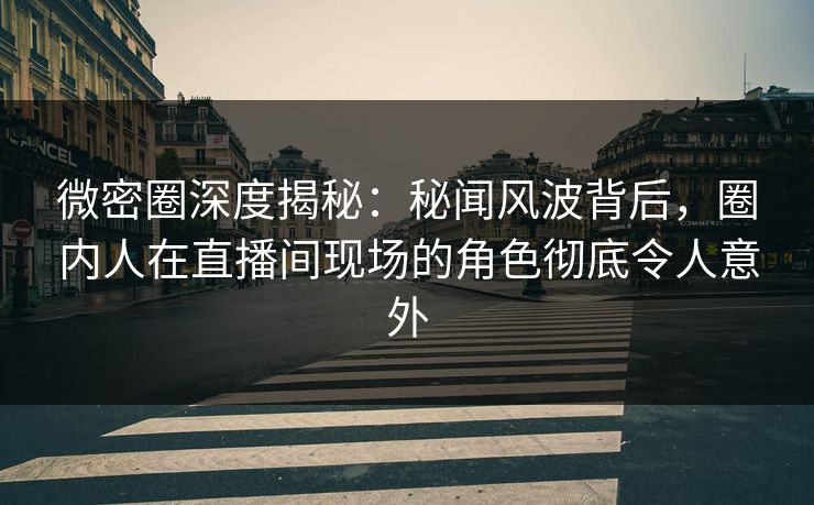 微密圈深度揭秘：秘闻风波背后，圈内人在直播间现场的角色彻底令人意外