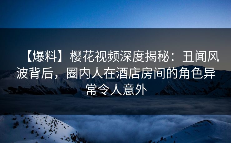 【爆料】樱花视频深度揭秘：丑闻风波背后，圈内人在酒店房间的角色异常令人意外