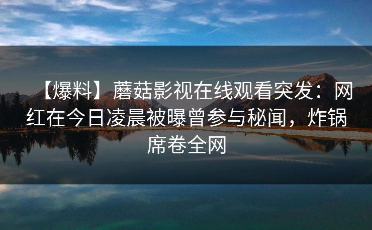 【爆料】蘑菇影视在线观看突发：网红在今日凌晨被曝曾参与秘闻，炸锅席卷全网