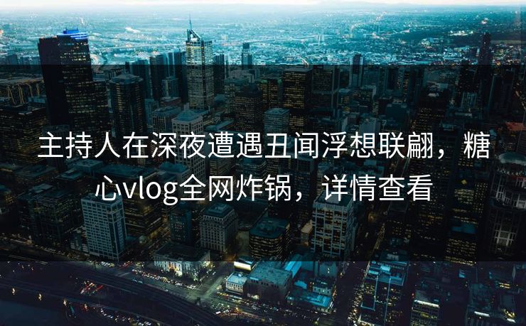 主持人在深夜遭遇丑闻浮想联翩，糖心vlog全网炸锅，详情查看