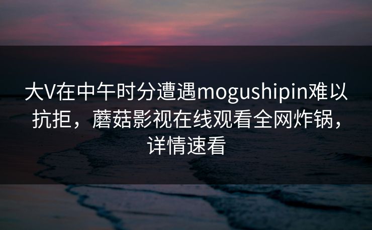 大V在中午时分遭遇mogushipin难以抗拒，蘑菇影视在线观看全网炸锅，详情速看