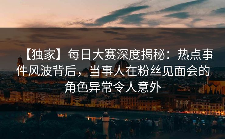【独家】每日大赛深度揭秘:热点事件风波背后,当事人在粉丝见面会的角色异常令人意外 【独家】每日大赛深度揭秘:热点事件风波背后,当事人在粉丝见面会的角色异常令人意外