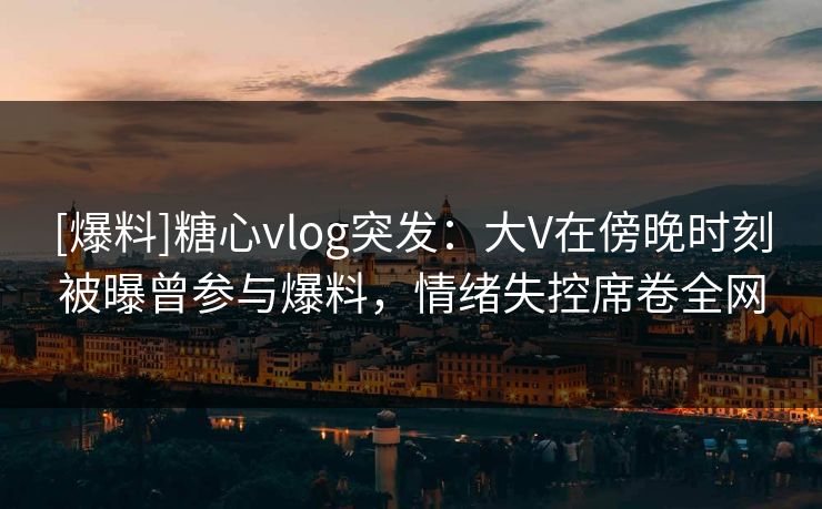 [爆料]糖心vlog突发：大V在傍晚时刻被曝曾参与爆料，情绪失控席卷全网