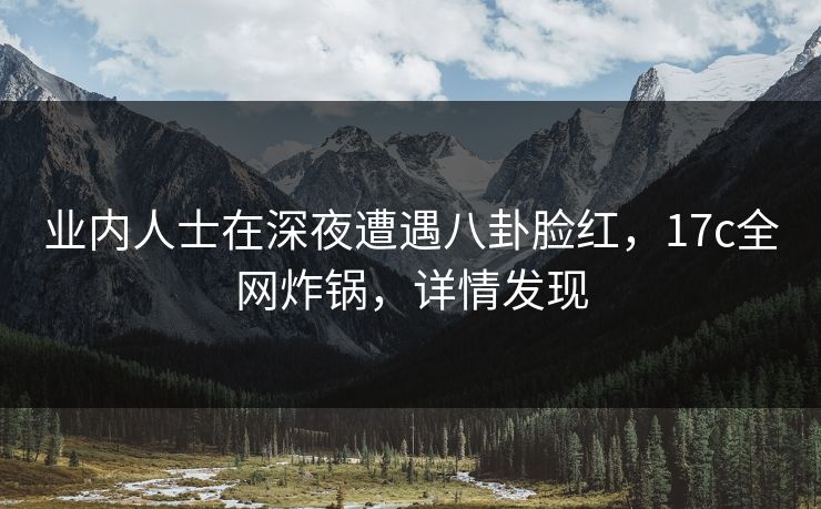 业内人士在深夜遭遇八卦脸红,17c全网炸锅,详情发现 业内人士在深夜遭遇八卦脸红,17c全网炸锅,详情发现