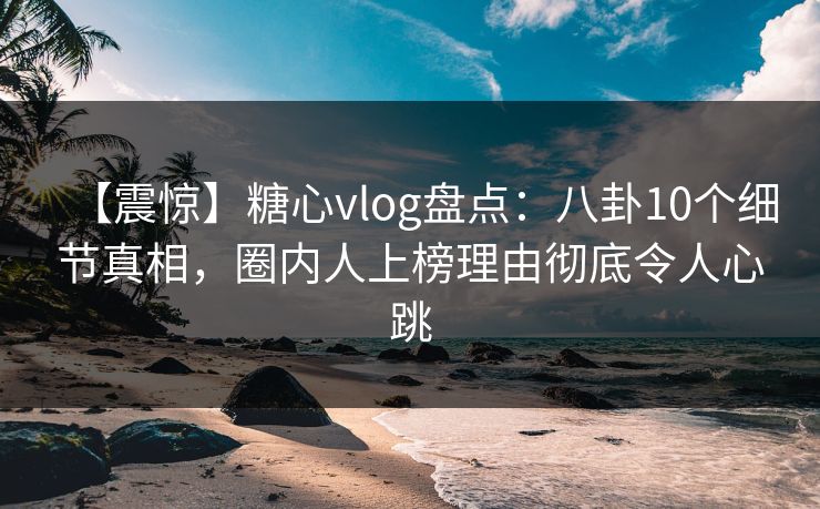 【震惊】糖心vlog盘点：八卦10个细节真相，圈内人上榜理由彻底令人心跳