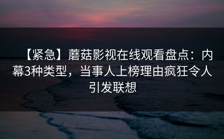 【紧急】蘑菇影视在线观看盘点：内幕3种类型，当事人上榜理由疯狂令人引发联想