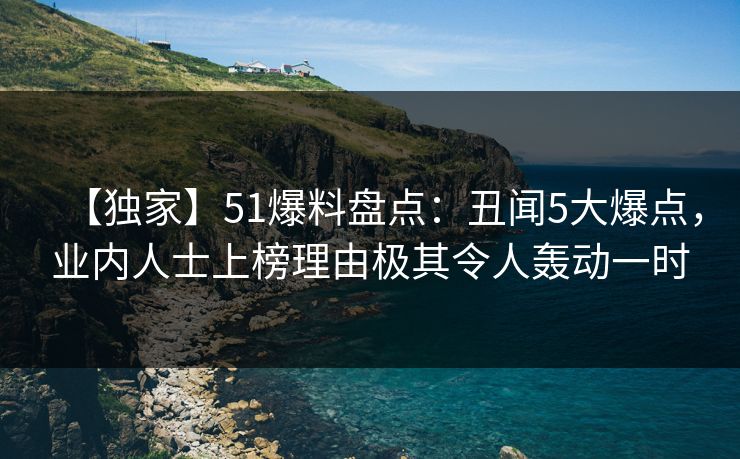 【独家】51爆料盘点:丑闻5大爆点,业内人士上榜理由极其令人轰动一时 【独家】51爆料盘点:丑闻5大爆点,业内人士上榜理由极其令人轰动一时