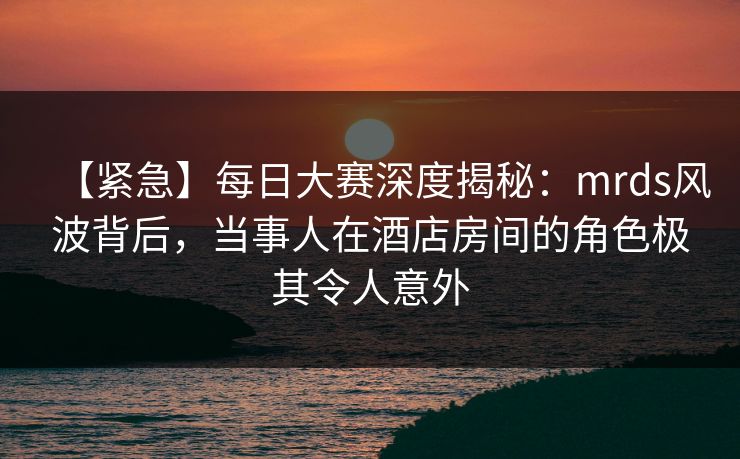 【紧急】每日大赛深度揭秘:mrds风波背后,当事人在酒店房间的角色极其令人意外 【紧急】每日大赛深度揭秘:mrds风波背后,当事人在酒店房间的角色极其令人意外