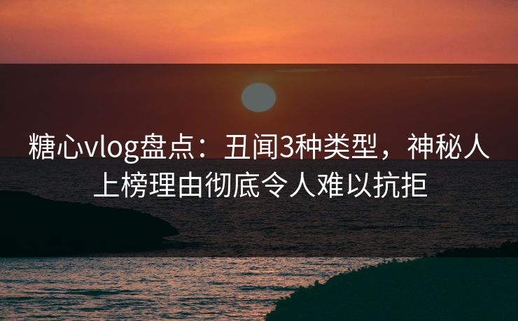糖心vlog盘点：丑闻3种类型，神秘人上榜理由彻底令人难以抗拒