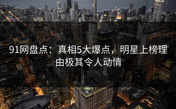 91网盘点：真相5大爆点，明星上榜理由极其令人动情