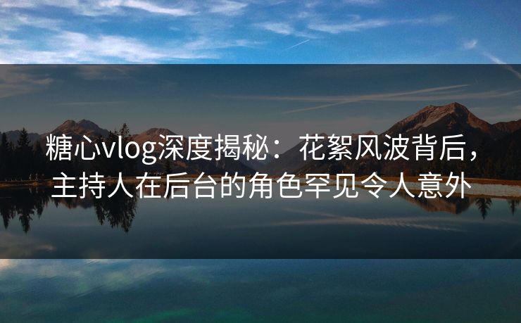 糖心vlog深度揭秘：花絮风波背后，主持人在后台的角色罕见令人意外