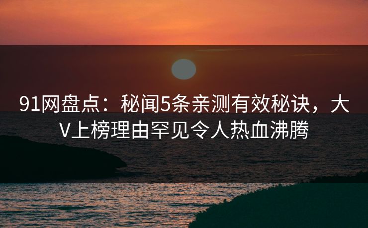 91网盘点：秘闻5条亲测有效秘诀，大V上榜理由罕见令人热血沸腾