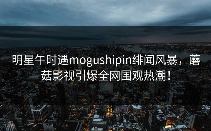 明星午时遇mogushipin绯闻风暴，蘑菇影视引爆全网围观热潮！