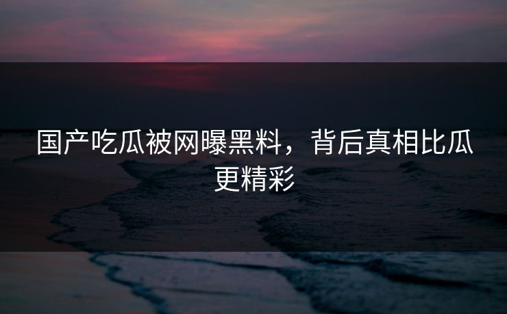 国产吃瓜被网曝黑料,背后真相比瓜更精彩 国产吃瓜被网曝黑料,背后真相比瓜更精彩