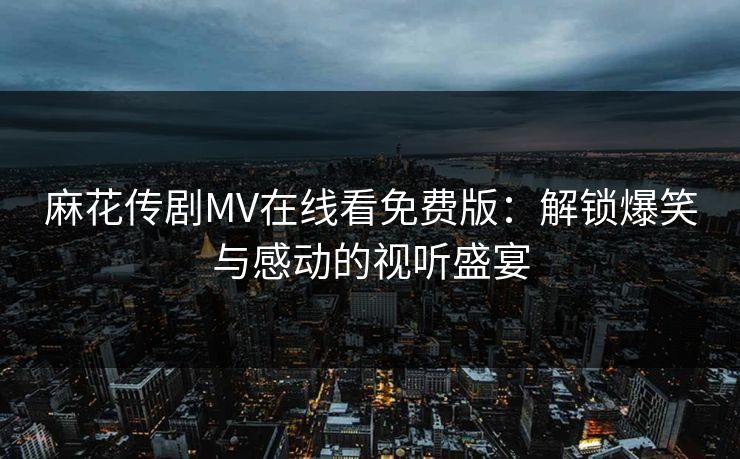 麻花传剧MV在线看免费版:解锁爆笑与感动的视听盛宴 麻花传剧MV在线看免费版:解锁爆笑与感动的视听盛宴
