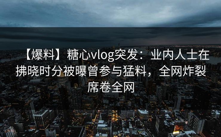 【爆料】糖心vlog突发：业内人士在拂晓时分被曝曾参与猛料，全网炸裂席卷全网