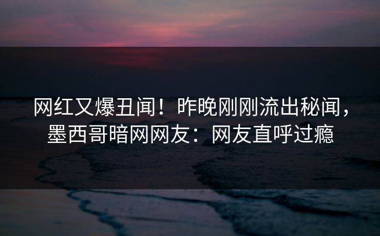 网红又爆丑闻！昨晚刚刚流出秘闻，墨西哥暗网网友：网友直呼过瘾