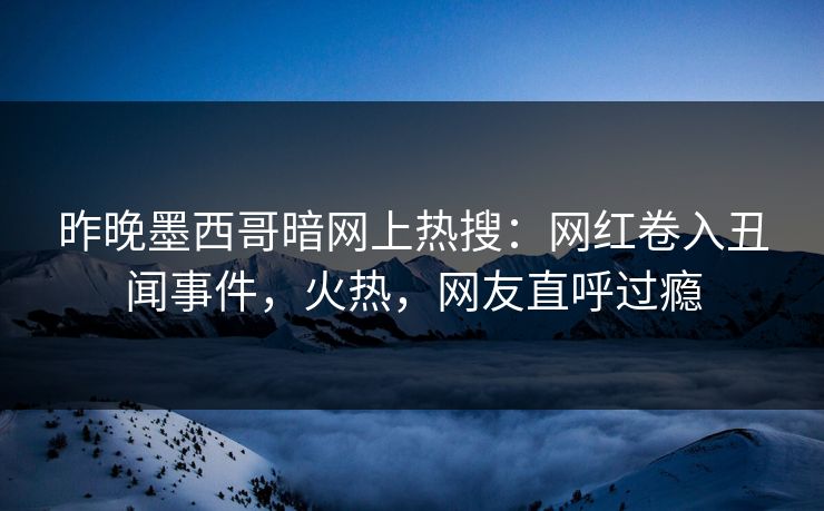 昨晚墨西哥暗网上热搜：网红卷入丑闻事件，火热，网友直呼过瘾