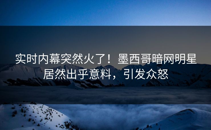 实时内幕突然火了！墨西哥暗网明星居然出乎意料，引发众怒