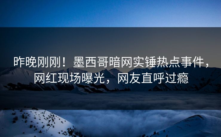 昨晚刚刚！墨西哥暗网实锤热点事件，网红现场曝光，网友直呼过瘾