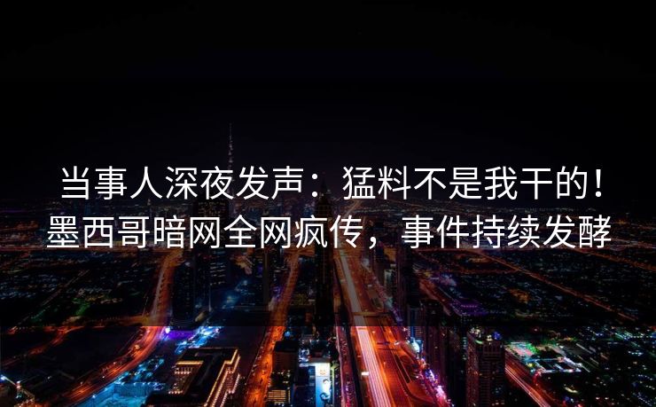 当事人深夜发声：猛料不是我干的！墨西哥暗网全网疯传，事件持续发酵