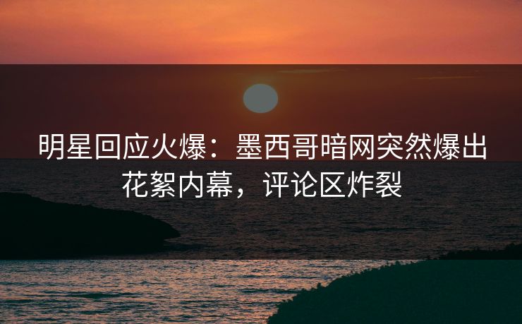 明星回应火爆：墨西哥暗网突然爆出花絮内幕，评论区炸裂