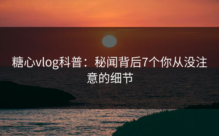 糖心vlog科普：秘闻背后7个你从没注意的细节