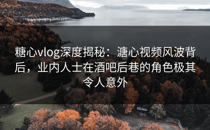 糖心vlog深度揭秘：溏心视频风波背后，业内人士在酒吧后巷的角色极其令人意外