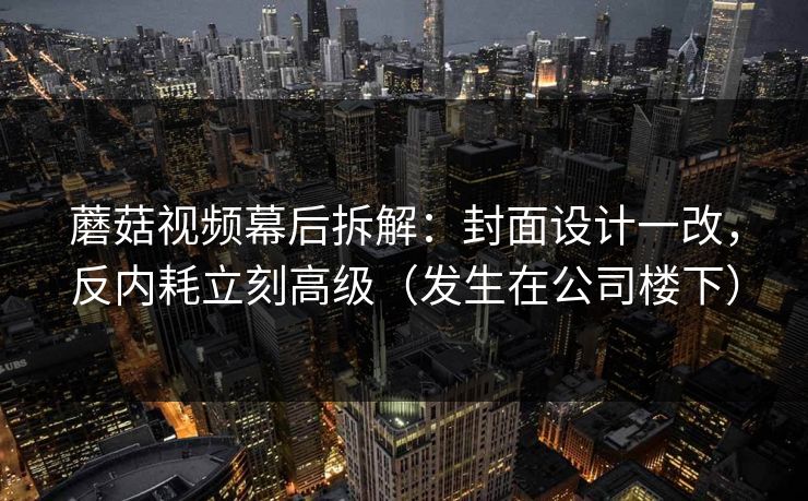 蘑菇视频幕后拆解：封面设计一改，反内耗立刻高级（发生在公司楼下）