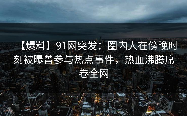 【爆料】91网突发：圈内人在傍晚时刻被曝曾参与热点事件，热血沸腾席卷全网