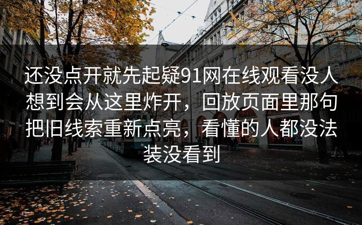 还没点开就先起疑91网在线观看没人想到会从这里炸开,回放页面里那句把旧线索重新点亮,看懂的人都没法装没看到 还没点开就先起疑91网在线观看没人想到会从这里炸开,回放页面里那句把旧线索重新点亮,看懂的人都没法装没看到