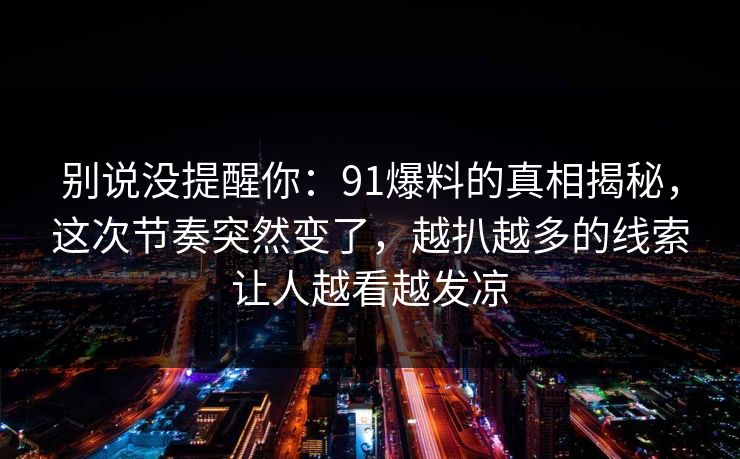 别说没提醒你:91爆料的真相揭秘,这次节奏突然变了,越扒越多的线索让人越看越发凉 别说没提醒你:91爆料的真相揭秘,这次节奏突然变了,越扒越多的线索让人越看越发凉